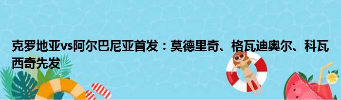 克罗地亚vs阿尔巴尼亚首发：莫德里奇、格瓦迪奥尔、科瓦西奇先发