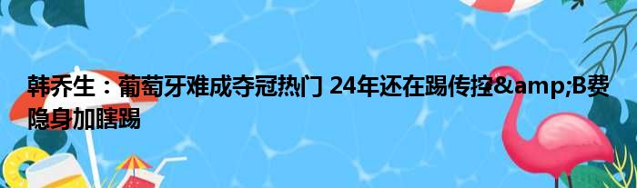 韩乔生：葡萄牙难成夺冠热门 24年还在踢传控&B费隐身加瞎踢