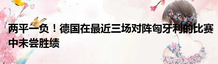 两平一负！德国在最近三场对阵匈牙利的比赛中未尝胜绩