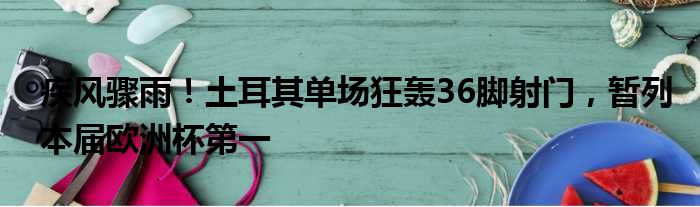 疾风骤雨！土耳其单场狂轰36脚射门，暂列本届欧洲杯第一