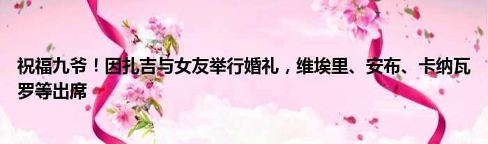 祝福九爷！因扎吉与女友举行婚礼，维埃里、安布、卡纳瓦罗等出席