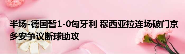 半场-德国暂1-0匈牙利 穆西亚拉连场破门京多安争议断球助攻