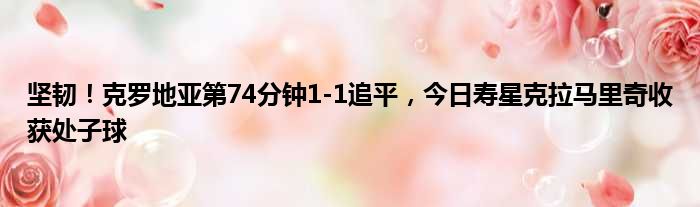 坚韧！克罗地亚第74分钟1-1追平，今日寿星克拉马里奇收获处子球