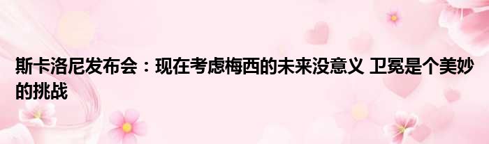 斯卡洛尼发布会：现在考虑梅西的未来没意义 卫冕是个美妙的挑战