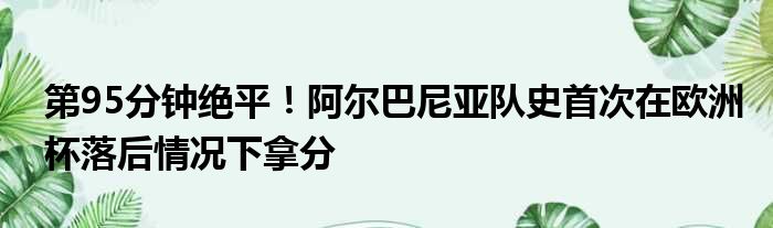 第95分钟绝平！阿尔巴尼亚队史首次在欧洲杯落后情况下拿分