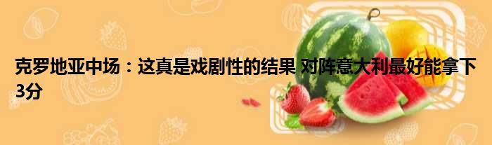 克罗地亚中场：这真是戏剧性的结果 对阵意大利最好能拿下3分