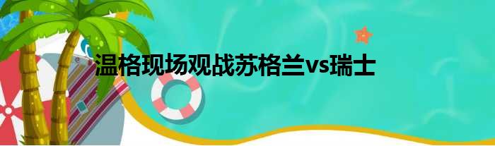 温格现场观战苏格兰vs瑞士