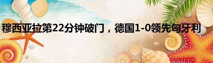 穆西亚拉第22分钟破门，德国1-0领先匈牙利