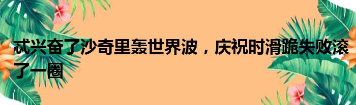 忒兴奋了沙奇里轰世界波，庆祝时滑跪失败滚了一圈