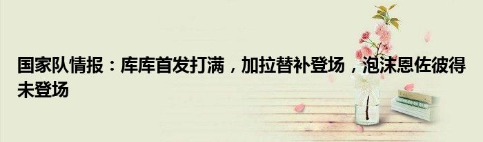 国家队情报：库库首发打满，加拉替补登场，泡沫恩佐彼得未登场