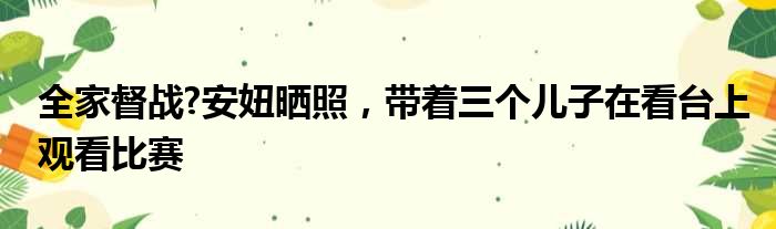 全家督战?安妞晒照，带着三个儿子在看台上观看比赛