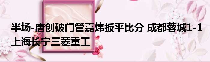 半场-唐创破门管嘉炜扳平比分 成都蓉城1-1上海长宁三菱重工