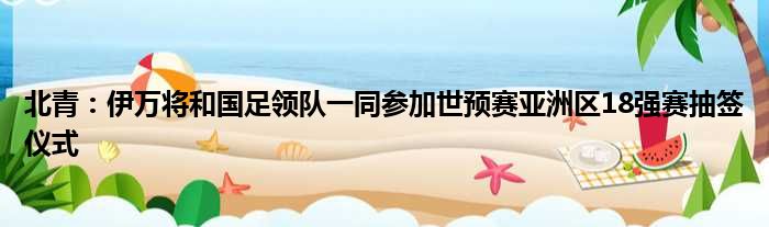 北青：伊万将和国足领队一同参加世预赛亚洲区18强赛抽签仪式