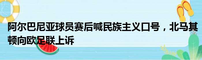 阿尔巴尼亚球员赛后喊民族主义口号，北马其顿向欧足联上诉
