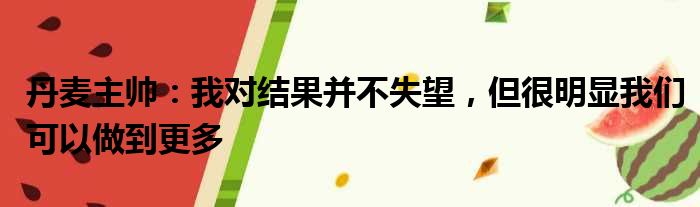 丹麦主帅：我对结果并不失望，但很明显我们可以做到更多