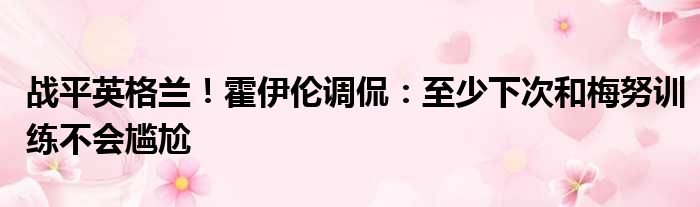 战平英格兰！霍伊伦调侃：至少下次和梅努训练不会尴尬