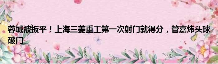蓉城被扳平！上海三菱重工第一次射门就得分，管嘉炜头球破门