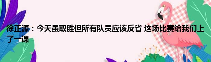 徐正源：今天虽取胜但所有队员应该反省 这场比赛给我们上了一课