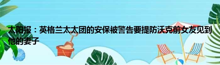 太阳报：英格兰太太团的安保被警告要提防沃克前女友见到他的妻子