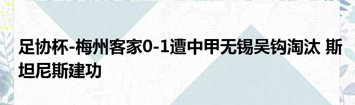 足协杯-梅州客家0-1遭中甲无锡吴钩淘汰 斯坦尼斯建功