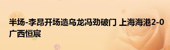 半场-李昂开场造乌龙冯劲破门 上海海港2-0广西恒宸