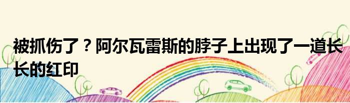 被抓伤了？阿尔瓦雷斯的脖子上出现了一道长长的红印