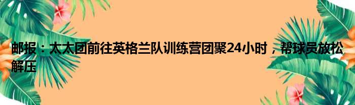 邮报：太太团前往英格兰队训练营团聚24小时，帮球员放松解压