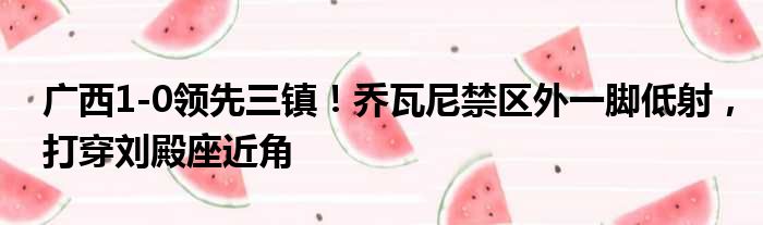 广西1-0领先三镇！乔瓦尼禁区外一脚低射，打穿刘殿座近角