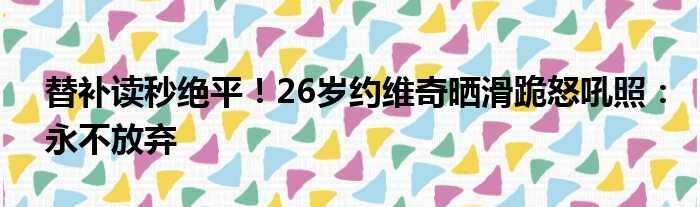 替补读秒绝平！26岁约维奇晒滑跪怒吼照：永不放弃