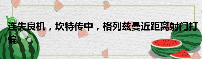 连失良机，坎特传中，格列兹曼近距离射门打偏