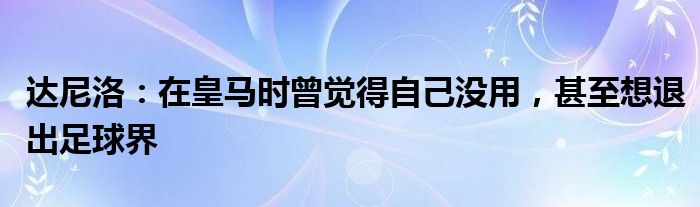 达尼洛：在皇马时曾觉得自己没用，甚至想退出足球界