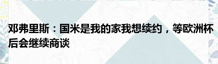 邓弗里斯：国米是我的家我想续约，等欧洲杯后会继续商谈