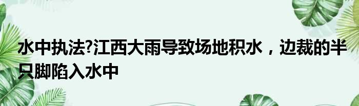 水中执法?江西大雨导致场地积水，边裁的半只脚陷入水中