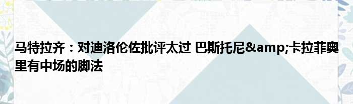 马特拉齐：对迪洛伦佐批评太过 巴斯托尼&卡拉菲奥里有中场的脚法