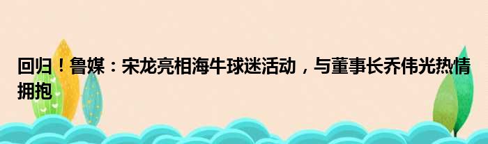 回归！鲁媒：宋龙亮相海牛球迷活动，与董事长乔伟光热情拥抱