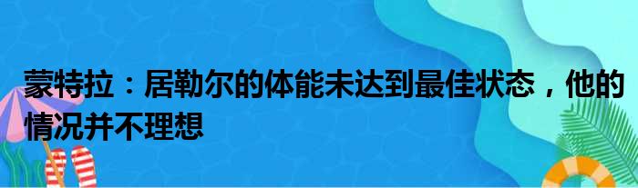 蒙特拉：居勒尔的体能未达到最佳状态，他的情况并不理想