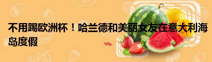 不用踢欧洲杯！哈兰德和美丽女友在意大利海岛度假