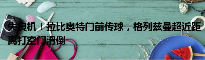 失良机！拉比奥特门前传球，格列兹曼超近距离打空门滑倒