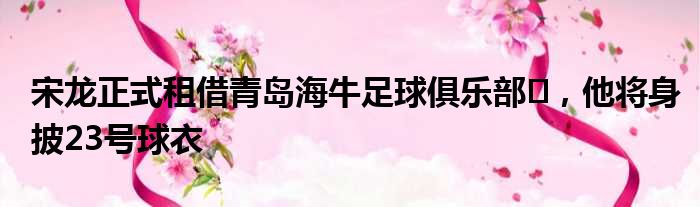 宋龙正式租借青岛海牛足球俱乐部​，他将身披23号球衣