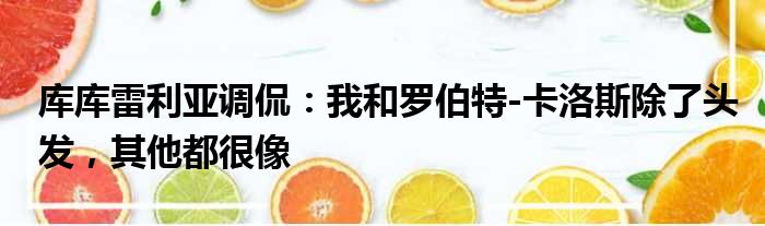 库库雷利亚调侃：我和罗伯特-卡洛斯除了头发，其他都很像