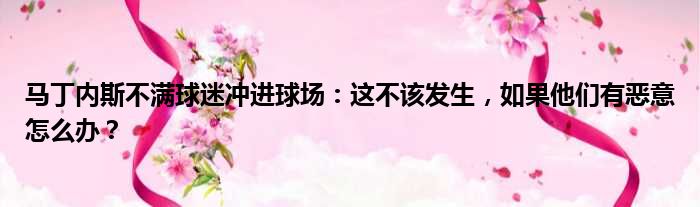 马丁内斯不满球迷冲进球场：这不该发生，如果他们有恶意怎么办？