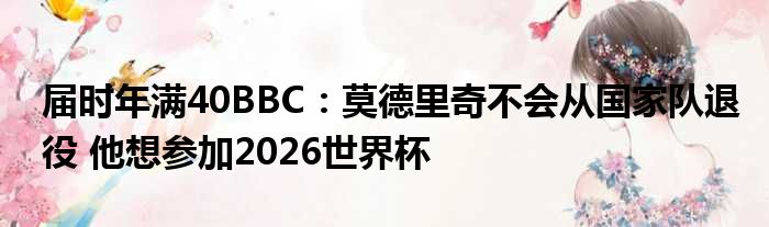 届时年满40BBC：莫德里奇不会从国家队退役 他想参加2026世界杯