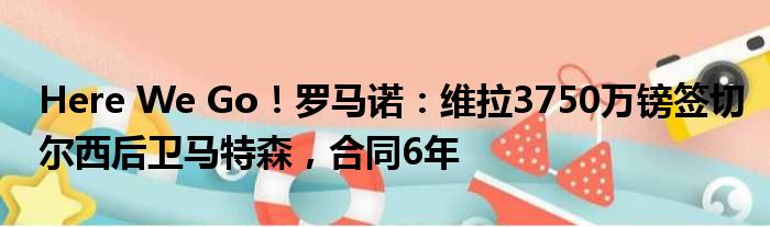 Here We Go！罗马诺：维拉3750万镑签切尔西后卫马特森，合同6年