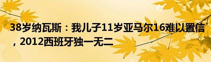 38岁纳瓦斯：我儿子11岁亚马尔16难以置信，2012西班牙独一无二