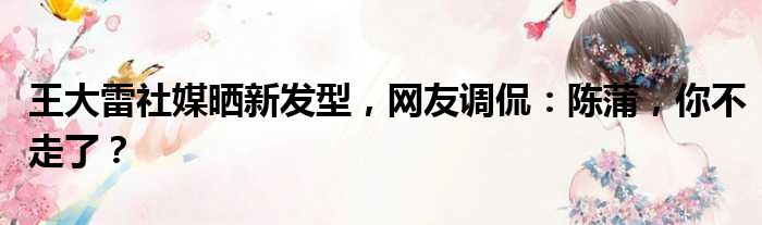 王大雷社媒晒新发型，网友调侃：陈蒲，你不走了？