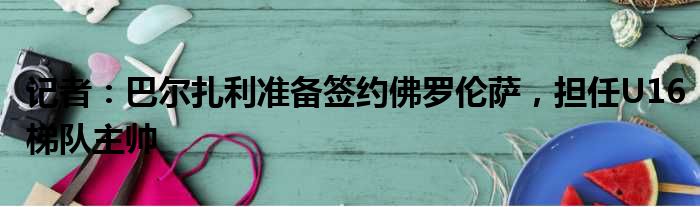 记者：巴尔扎利准备签约佛罗伦萨，担任U16梯队主帅