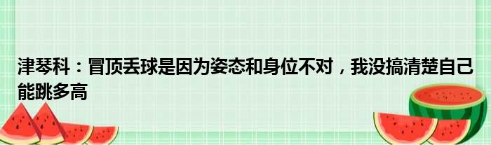 津琴科：冒顶丢球是因为姿态和身位不对，我没搞清楚自己能跳多高