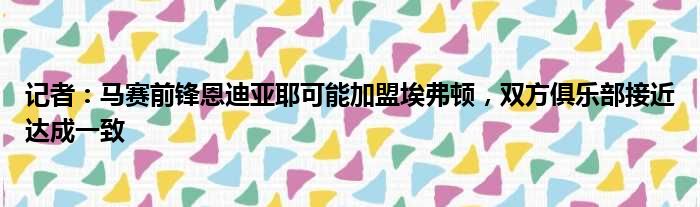 记者：马赛前锋恩迪亚耶可能加盟埃弗顿，双方俱乐部接近达成一致