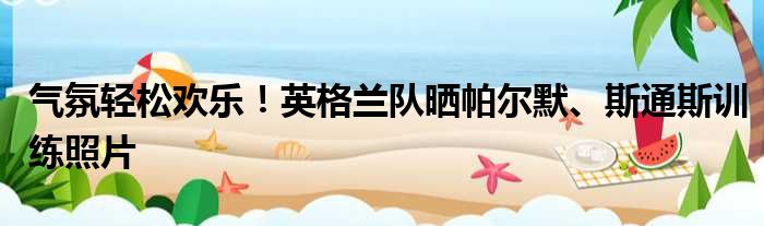气氛轻松欢乐！英格兰队晒帕尔默、斯通斯训练照片