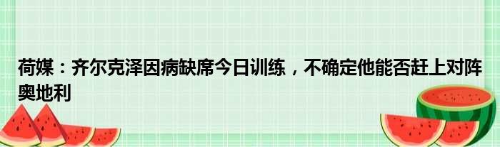 荷媒：齐尔克泽因病缺席今日训练，不确定他能否赶上对阵奥地利